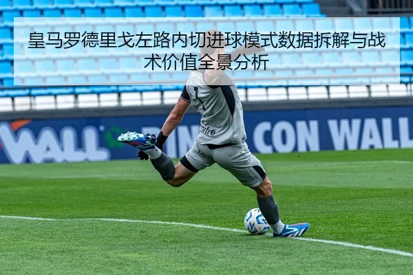 皇马罗德里戈左路内切进球模式数据拆解与战术价值全景分析