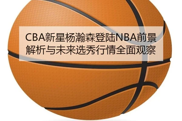CBA新星杨瀚森登陆NBA前景解析与未来选秀行情全面观察