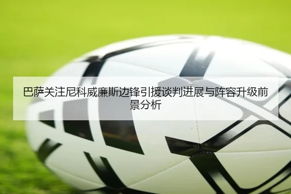 巴萨关注尼科威廉斯边锋引援谈判进展与阵容升级前景分析