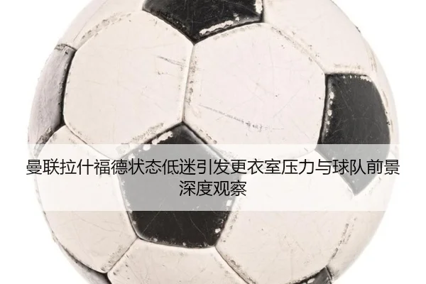 曼联拉什福德状态低迷引发更衣室压力与球队前景深度观察