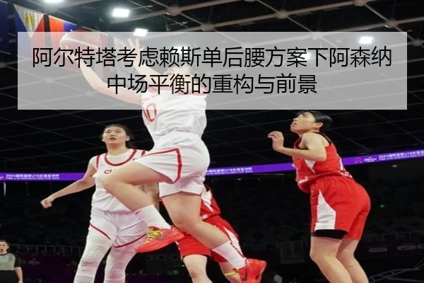 阿尔特塔考虑赖斯单后腰方案下阿森纳中场平衡的重构与前景
